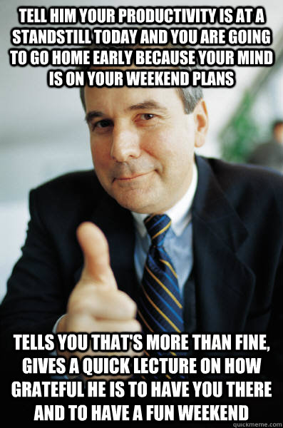 Tell him your productivity is at a standstill today and you are going to go home early because your mind is on your weekend plans tells you that's more than fine, gives a quick lecture on how grateful he is to have you there and to have a fun weekend - Tell him your productivity is at a standstill today and you are going to go home early because your mind is on your weekend plans tells you that's more than fine, gives a quick lecture on how grateful he is to have you there and to have a fun weekend  Good Guy Boss