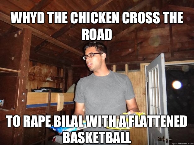 Whyd the chicken cross the road To rape bilal with a flattened basketball - Whyd the chicken cross the road To rape bilal with a flattened basketball  Lame pun Nihal