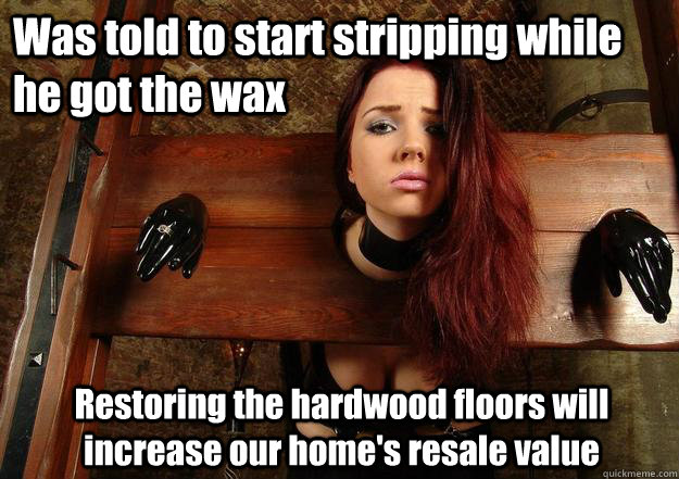 Was told to start stripping while he got the wax Restoring the hardwood floors will increase our home's resale value  First World BDSM Problems