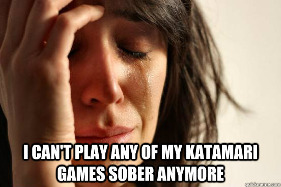  I CAN'T PLAY ANY OF MY KATAMARI GAMES SOBER ANYMORE  First World Problems