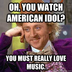 Oh, you watch American Idol? You must really love music.  Condescending Wonka