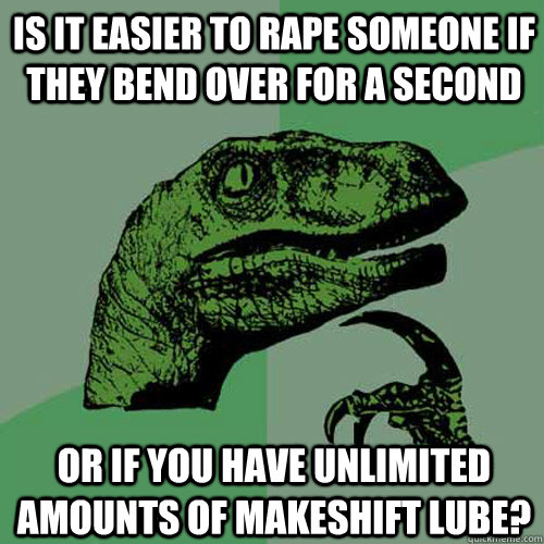 is it easier to rape someone if they bend over for a second or if you have unlimited amounts of makeshift lube?  Philosoraptor