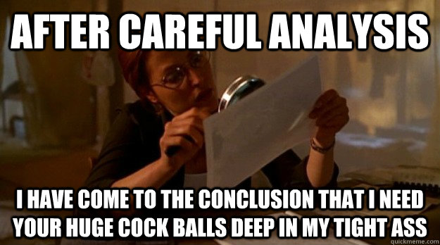 After careful analysis I have come to the conclusion that I need your huge cock balls deep in my tight ass  