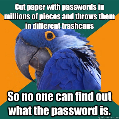 Cut paper with passwords in millions of pieces and throws them in different trashcans So no one can find out what the password is.  Paranoid Parrot
