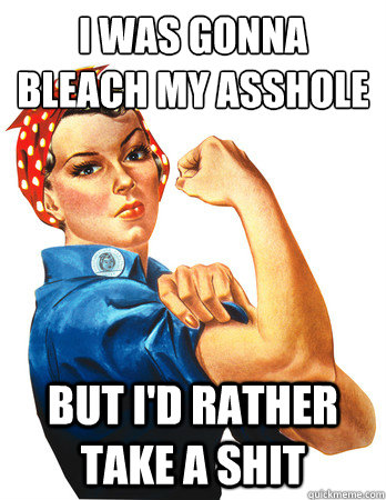 I was gonna bleach my asshole
 but I'd rather take a shit  - I was gonna bleach my asshole
 but I'd rather take a shit   Rosie the Riveter