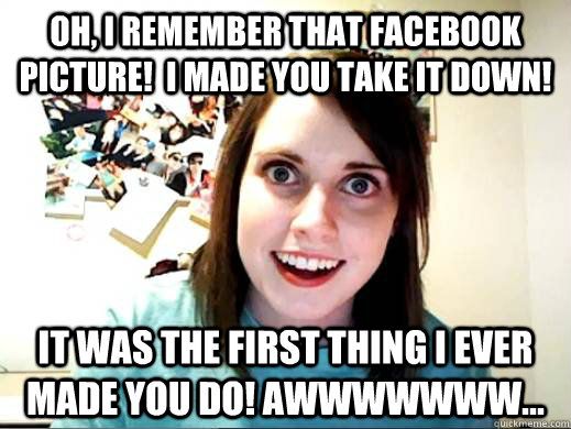 Oh, I remember that facebook picture!  I made you take it down! It was the first thing I ever made you do! Awwwwwww... - Oh, I remember that facebook picture!  I made you take it down! It was the first thing I ever made you do! Awwwwwww...  OverlyAttachedSarahCollins