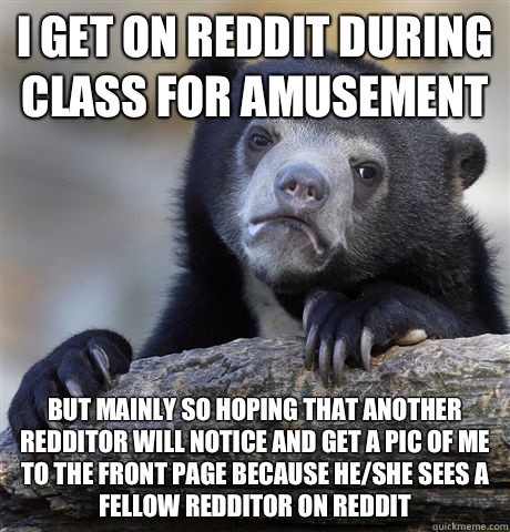 I get on reddit during class for amusement but mainly so hoping that another redditor will notice and get a pic of me to the front page because he/she sees a fellow redditor on reddit  Confession Bear