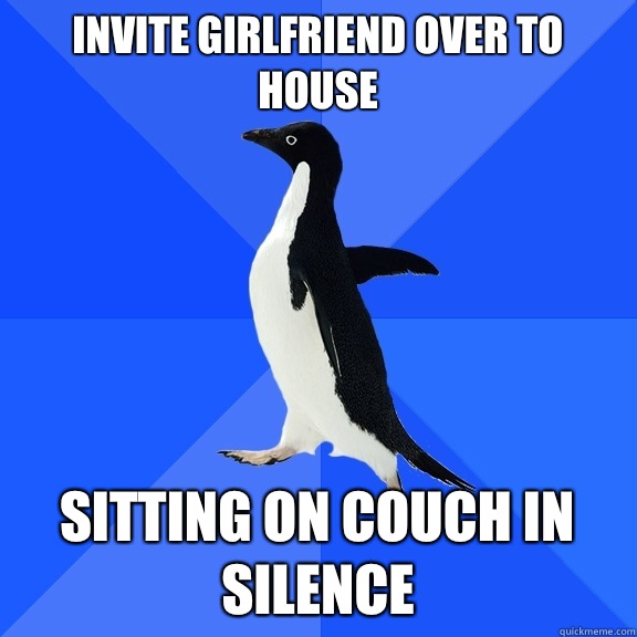 Invite girlfriend over to house Sitting on couch in silence  Socially Awkward Penguin