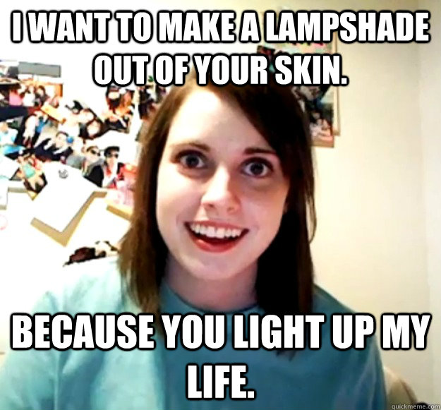I want to make a lampshade out of your skin. Because you light up my life. - I want to make a lampshade out of your skin. Because you light up my life.  Overly Attached Girlfriend
