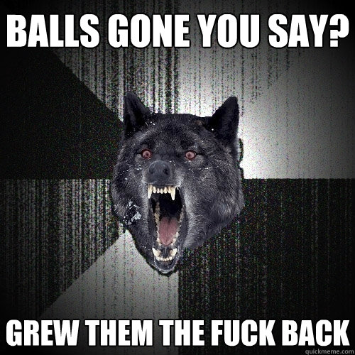 Balls Gone you say? grew them the fuck back  Insanity Wolf
