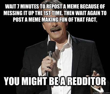Wait 7 minutes to repost a meme because of messing it up the 1st time. Then wait again to post a meme making fun of that fact,  you might be a redditor  Foxworthy Redditor