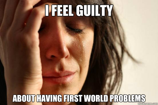 i feel guilty about having first world problems  First World Problems