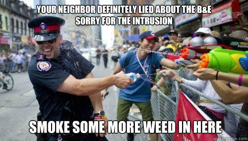 Your neighbor definitely lied about the B&E
Sorry for the intrusion Smoke some more weed in here  Good Guy Cop