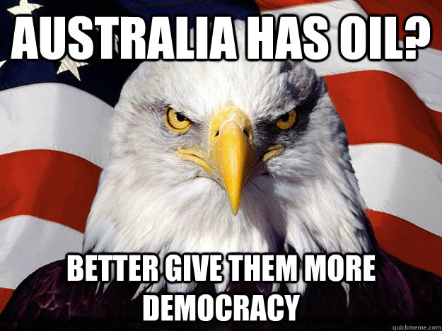 Australia has oil? better give them more democracy  Evil American Eagle