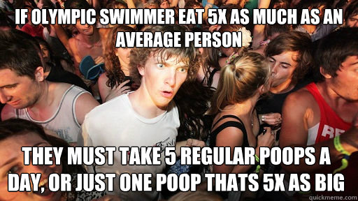 If Olympic swimmer eat 5x as much as an average person They must take 5 regular poops a day, or just one poop thats 5x as big  Sudden Clarity Clarence