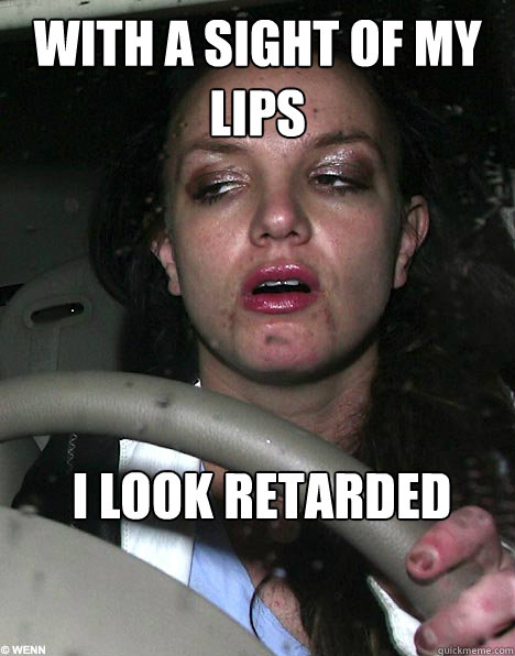 With a sight of my lips I look retarded  