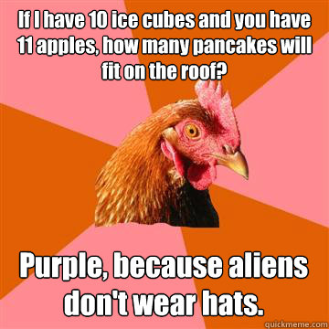 If I have 10 ice cubes and you have 11 apples, how many pancakes will fit on the roof?
 Purple, because aliens don't wear hats.  Anti-Joke Chicken