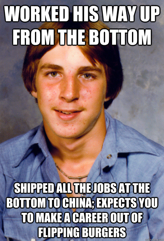 Worked his way up from the bottom Shipped all the jobs at the bottom to China; expects you to make a career out of flipping burgers  Old Economy Steven