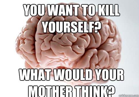 YOU WANT TO KILL YOURSELF? WHAT WOULD YOUR MOTHER THINK?  Scumbag Brain