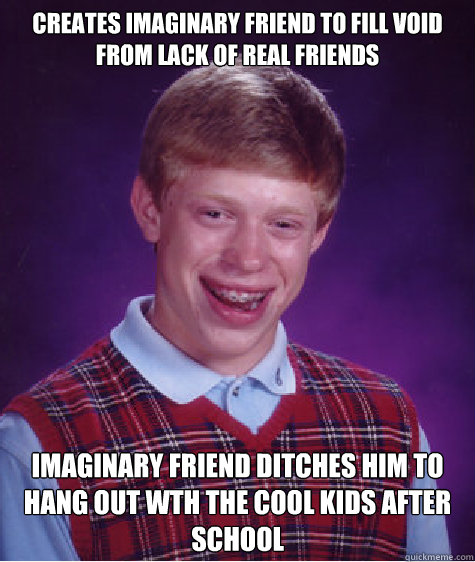 creates imaginary friend to fill void from lack of real friends imaginary friend ditches him to hang out wth the cool kids after school  Bad Luck Brian