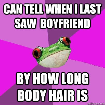 Can tell when I last saw  boyfriend by how long body hair is  Foul Bachelorette Frog