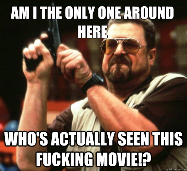Am I the only one around here Who's actually seen this fucking movie!?  Walter