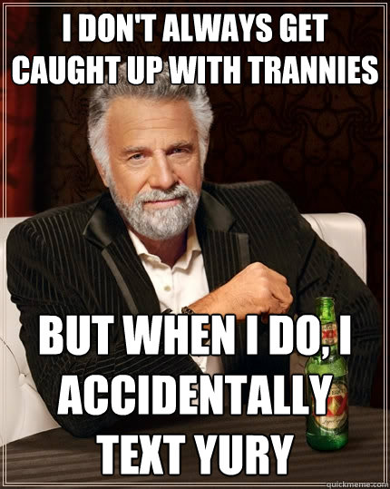I don't always get caught up with trannies But when I do, I accidentally text Yury  The Most Interesting Man In The World