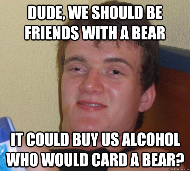 Dude, we should be friends with a bear It could buy us alcohol Who would card a bear?  10 Guy