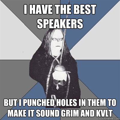 I have the best speakers   but I punched holes in them to make it sound grim and kvlt  Black Metal Guy