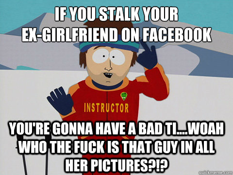 If you stalk your 
ex-girlfriend on facebook you're gonna have a bad ti....woah who the fuck is that guy in all her pictures?!? - If you stalk your 
ex-girlfriend on facebook you're gonna have a bad ti....woah who the fuck is that guy in all her pictures?!?  Youre gonna have a bad time