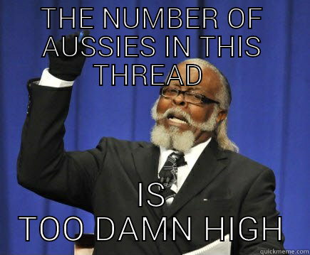 THE NUMBER OF AUSSIES IN THIS THREAD  IS TOO DAMN HIGH Too Damn High