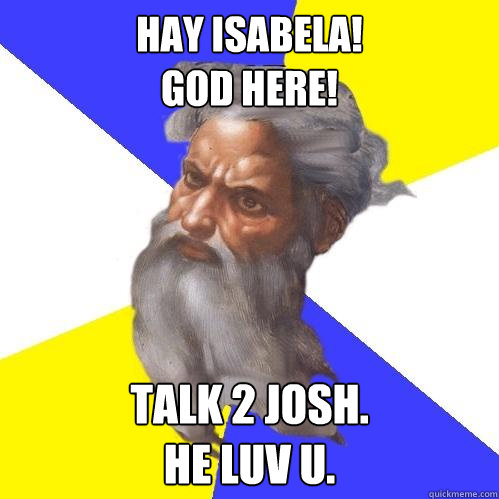 HAY ISABELA!
GOD HERE! TALK 2 JOSH.
HE LUV U.  Advice God