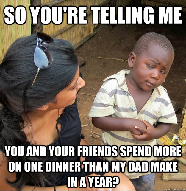 So you're telling me you and your friends spend more on one dinner than my dad make in a year?   Skeptical Third World Kid