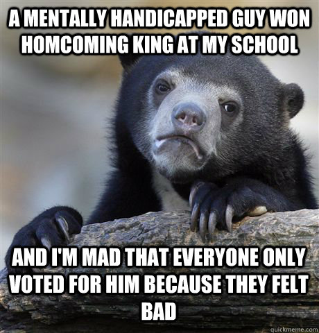 A MENTALLY HANDICAPPED GUY WON HOMCOMING KING AT MY SCHOOL AND I'M MAD THAT EVERYONE ONLY VOTED FOR HIM BECAUSE THEY FELT BAD - A MENTALLY HANDICAPPED GUY WON HOMCOMING KING AT MY SCHOOL AND I'M MAD THAT EVERYONE ONLY VOTED FOR HIM BECAUSE THEY FELT BAD  Confession Bear