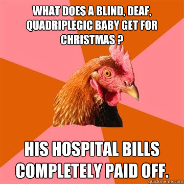 What does a blind, deaf, quadriplegic baby get for Christmas ?  His hospital bills completely paid off.  Anti-Joke Chicken