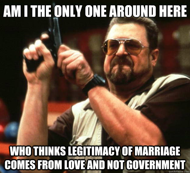 Am I the only one around here who thinks legitimacy of marriage comes from love and not government  Big Lebowski