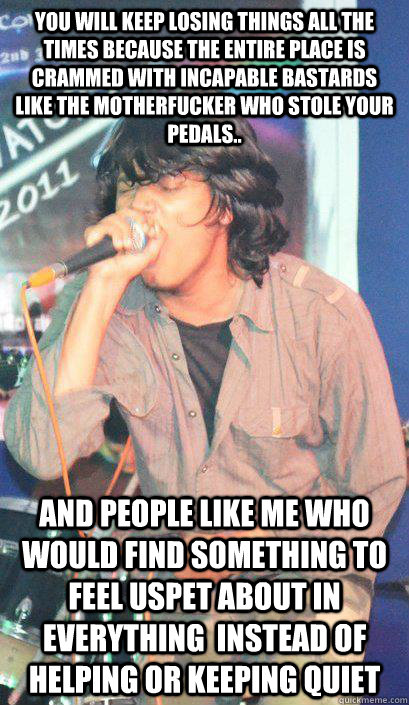 You will keep losing things all the times because the entire place is crammed with incapable bastards like the motherfucker who stole your pedals.. and people like me who would find something to feel uspet about in everything  instead of helping or keepin  Insecure Retarded Scene Kid