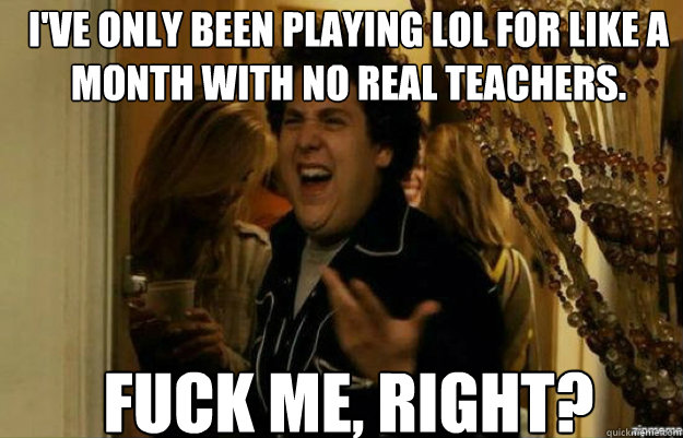 i've only been playing LoL for like a month with no real teachers. FUCK ME, RIGHT?  fuck me right