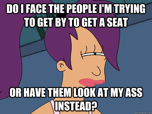 Do I face the people I'm trying to get by to get a seat  or have them look at my ass instead?  Leela Futurama