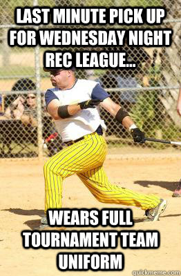 last minute pick up for wednesday night rec league... wears full tournament team uniform  Softball guy
