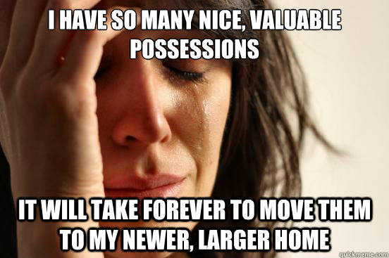 i have so many nice, valuable possessions it will take forever to move them to my newer, larger home  First World Problems