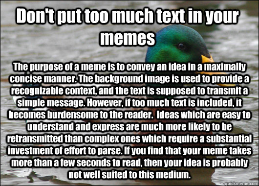 Don't put too much text in your memes The purpose of a meme is to convey an idea in a maximally concise manner. The background image is used to provide a recognizable context, and the text is supposed to transmit a simple message. However, if too much tex - Don't put too much text in your memes The purpose of a meme is to convey an idea in a maximally concise manner. The background image is used to provide a recognizable context, and the text is supposed to transmit a simple message. However, if too much tex  Actual Advice Mallard