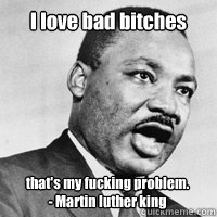 I love bad bitches that's my fucking problem.
- Martin luther king - I love bad bitches that's my fucking problem.
- Martin luther king  Martin Luther King