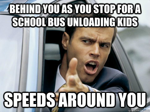 Behind you as you stop for a school bus unloading kids Speeds around you  Asshole driver