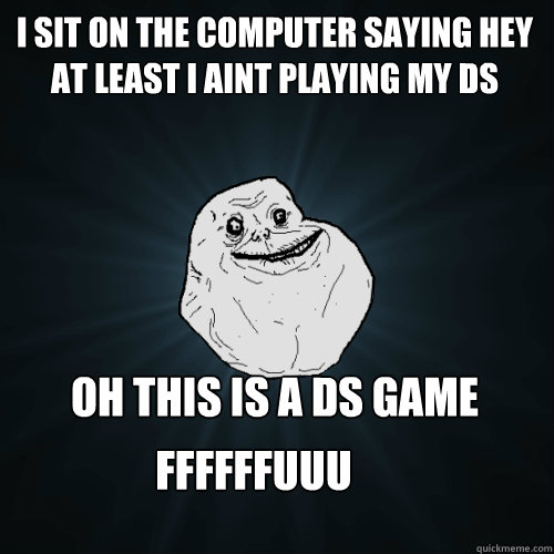i sit on the computer saying hey at least i aint playing my ds oh this is a ds game ffffffuuuuuuuuuuuuuuuu  Forever Alone