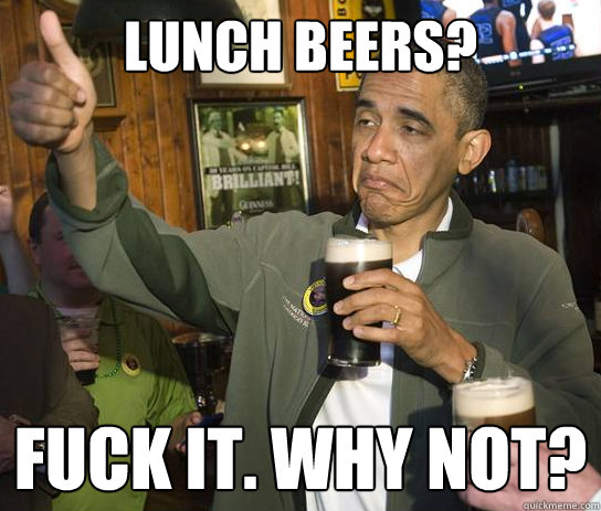 Lunch beers? fuck it. why not?  Upvoting Obama