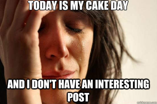 Today is my cake day and I don't have an interesting post   First World Problems