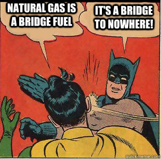 Natural gas is a bridge fuel It's a bridge to nowhere!  Slappin Batman