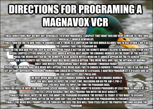 Directions for programing a Magnavox VCR 
These directions may or may not generalize to other machines. I suspect that many VCR are very similar to this, and much of it would generalize.
First turn on the TV and turn to channel 3 or 4. There is a switch o  Actual Advice Mallard