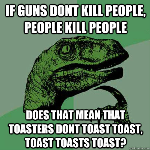 if guns dont kill people, people kill people does that mean that toasters dont toast toast, toast toasts toast?  Philosoraptor